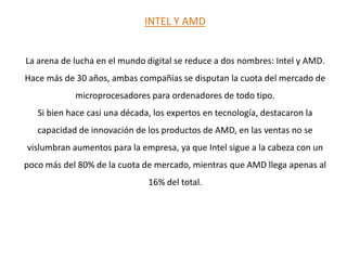 INTEL Y AMD La arena de lucha en el mundo digital se reduce a dos nombres: Intel y AMD. Hace más de 30 años, ambas compañías se disputan la cuota del mercado de microprocesadores para ordenadores de todo tipo.Si bien hace casi una década, los expertos en tecnología, destacaron la capacidad de innovación de los productos de AMD, en las ventas no se vislumbran aumentos para la empresa, ya que Intel sigue a la cabeza con un poco más del 80% de la cuota de mercado, mientras que AMD llega apenas al 16% del total.