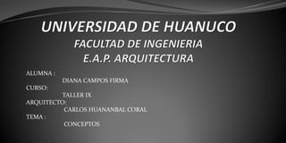 UNIVERSIDAD DE HUANUCO FACULTAD DE INGENIERIA E.A.P. ARQUITECTURA  ALUMNA :                         DIANA CAMPOS FIRMA CURSO:                              TALLER IX ARQUITECTO:                         CARLOS HUANANBAL CORAL  TEMA :                          CONCEPTOS   