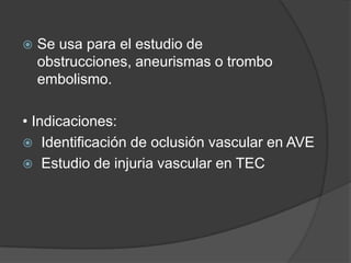    Se usa para el estudio de
    obstrucciones, aneurismas o trombo
    embolismo.

• Indicaciones:
 Identificación de oclusión vascular en AVE
 Estudio de injuria vascular en TEC
 