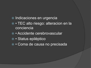  Indicaciones en urgencia
 • TEC alto riesgo: alteracion en la
  conciencia
 • Accidente cerebrovascular
 • Status epiléptico
 • Coma de causa no precisada
 
