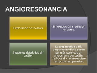 ANGIORESONANCIA

                           Sin exposición a radiación
 Exploración no invasiva
                                   ionizante.




                               La angiografía de RM
                            propiamente dicho puede
 Imágenes detalladas sin       ser más corto que un
        catéter               angiograma por catéter
                           tradicional y no se requiere
                             tiempo de recuperación.
 