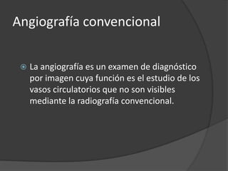 Angiografía convencional

    La angiografía es un examen de diagnóstico
     por imagen cuya función es el estudio de los
     vasos circulatorios que no son visibles
     mediante la radiografía convencional.
 