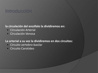 Introducción

la circulación del encéfalo la dividiremos en:
 • Circulación Arterial
 • Circulación Venosa

La arterial a su vez la dividiremos en dos circuitos:
 • Circuito vertebro-basilar
 • Circuito Carotideo
 