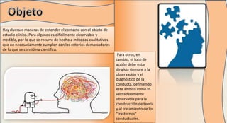 Hay diversas maneras de entender el contacto con el objeto de
estudio clínico. Para algunos es difícilmente observable y
medible, por lo que se recurre de hecho a métodos cualitativos
que no necesariamente cumplen con los criterios demarcadores
de lo que se considera científico.
Para otros, en
cambio, el foco de
acción debe estar
dirigido siempre a la
observación y el
diagnóstico de la
conducta, definiendo
este ámbito como lo
verdaderamente
observable para la
construcción de teoría
y al tratamiento de los
"trastornos"
conductuales.
 