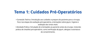 • Conteúdo Teórico: Introdução aos cuidados e preparo do paciente para a cirurgia.
Foco nas etapas de avaliação pré-operatória, orientações sobre jejum, higiene e
avaliação dos sinais vitais.
• Atividade Prática: Simulação de orientações ao paciente antes da cirurgia, incluindo
prática de checklist pré-operatório, como verificação de jejum, alergias e assinatura
de consentimento.
Tema 1: Cuidados Pré-Operatórios
 