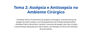 • Conteúdo Teórico: Fundamentos de assépsia e antissepsia, incluindo técnicas de
lavagem de mãos cirúrgica e uso de Equipamentos de Proteção Individual (EPIs).
• Atividade Prática: Demonstrar e praticar o processo de lavagem das mãos cirúrgica
e paramentação adequada para sala cirúrgica, com destaque na técnica de colocação
de luvas estéreis.
Tema 2: Assépsia e Antissepsia no
Ambiente Cirúrgico
 