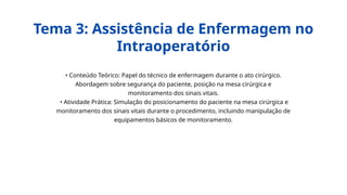• Conteúdo Teórico: Papel do técnico de enfermagem durante o ato cirúrgico.
Abordagem sobre segurança do paciente, posição na mesa cirúrgica e
monitoramento dos sinais vitais.
• Atividade Prática: Simulação do posicionamento do paciente na mesa cirúrgica e
monitoramento dos sinais vitais durante o procedimento, incluindo manipulação de
equipamentos básicos de monitoramento.
Tema 3: Assistência de Enfermagem no
Intraoperatório
 