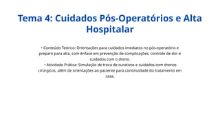• Conteúdo Teórico: Orientações para cuidados imediatos no pós-operatório e
preparo para alta, com ênfase em prevenção de complicações, controle de dor e
cuidados com o dreno.
• Atividade Prática: Simulação de troca de curativos e cuidados com drenos
cirúrgicos, além de orientações ao paciente para continuidade do tratamento em
casa.
Tema 4: Cuidados Pós-Operatórios e Alta
Hospitalar
 
