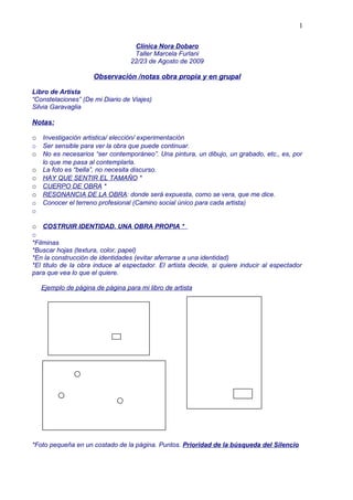 1

                                   Clínica Nora Dobaro
                                   Taller Marcela Furlani
                                  22/23 de Agosto de 2009

                      Observación /notas obra propia y en grupal

Libro de Artista
“Constelaciones” (De mi Diario de Viajes)
Silvia Garavaglia

Notas:

o Investigación artistica/ elección/ experimentación
o   Ser sensible para ver la obra que puede continuar.
o No es necesarios “ser contemporáneo”. Una pintura, un dibujo, un grabado, etc., es, por
    lo que me pasa al contemplarla.
o   La foto es “bella”, no necesita discurso.
o   HAY QUE SENTIR EL TAMAÑO *
o   CUERPO DE OBRA *
o   RESONANCIA DE LA OBRA: donde será expuesta, como se vera, que me dice.
o   Conocer el terreno profesional (Camino social único para cada artista)
o

o COSTRUIR IDENTIDAD. UNA OBRA PROPIA *
o
*Filminas
*Buscar hojas (textura, color, papel)
*En la construcción de identidades (evitar aferrarse a una identidad)
*El titulo de la obra induce al espectador. El artista decide, si quiere inducir al espectador
para que vea lo que el quiere.

    Ejemplo de página de página para mi libro de artista




*Foto pequeña en un costado de la página. Puntos. Prioridad de la búsqueda del Silencio
 