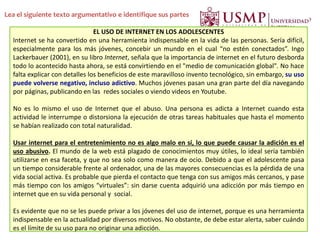 Lea el siguiente texto argumentativo e identifique sus partes
EL USO DE INTERNET EN LOS ADOLESCENTES
Internet se ha convertido en una herramienta indispensable en la vida de las personas. Sería difícil,
especialmente para los más jóvenes, concebir un mundo en el cual “no estén conectados”. Ingo
Lackerbauer (2001), en su libro Internet, señala que la importancia de internet en el futuro desborda
todo lo acontecido hasta ahora, se está convirtiendo en el "medio de comunicación global". No hace
falta explicar con detalles los beneficios de este maravilloso invento tecnológico, sin embargo, su uso
puede volverse negativo, incluso adictivo. Muchos jóvenes pasan una gran parte del día navegando
por páginas, publicando en las redes sociales o viendo videos en Youtube.
No es lo mismo el uso de Internet que el abuso. Una persona es adicta a Internet cuando esta
actividad le interrumpe o distorsiona la ejecución de otras tareas habituales que hasta el momento
se habían realizado con total naturalidad.
Usar internet para el entretenimiento no es algo malo en sí, lo que puede causar la adición es el
uso abusivo. El mundo de la web está plagado de conocimientos muy útiles, lo ideal sería también
utilizarse en esa faceta, y que no sea solo como manera de ocio. Debido a que el adolescente pasa
un tiempo considerable frente al ordenador, una de las mayores consecuencias es la pérdida de una
vida social activa. Es probable que pierda el contacto que tenga con sus amigos más cercanos, y pase
más tiempo con los amigos “virtuales”: sin darse cuenta adquirió una adicción por más tiempo en
internet que en su vida personal y social.
Es evidente que no se les puede privar a los jóvenes del uso de internet, porque es una herramienta
indispensable en la actualidad por diversos motivos. No obstante, de debe estar alerta, saber cuándo
es el límite de su uso para no originar una adicción.
 