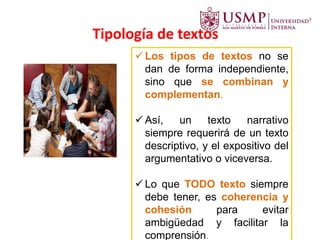 Tipología de textos
 Los tipos de textos no se
dan de forma independiente,
sino que se combinan y
complementan.
 Así, un texto narrativo
siempre requerirá de un texto
descriptivo, y el expositivo del
argumentativo o viceversa.
 Lo que TODO texto siempre
debe tener, es coherencia y
cohesión para evitar
ambigüedad y facilitar la
comprensión.
 