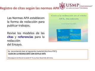 Registro de citas según las normas APA
Las Normas APA establecen
la forma de redacción para
publicar trabajos.
Revise los modelos de las
citas y referencias para la
redacción
del Ensayo.
Se recomienda leer el siguiente material (Archivo PDF):
GUÍA DE LA REDACCIÓN CON ESTILO APA
Descargue el archivo en la sesión N° 8 y 9, fase: Desarrollo del tema.
 