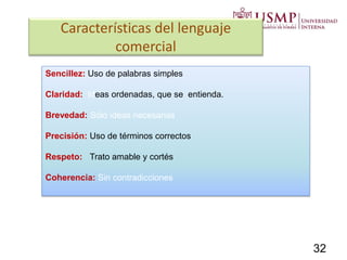 Características del lenguaje
comercial
Sencillez: Uso de palabras simples
Claridad: Ideas ordenadas, que se entienda.
Brevedad: Sólo ideas necesarias
Precisión: Uso de términos correctos
Respeto: Trato amable y cortés
Coherencia: Sin contradicciones
32
 