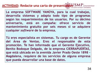 ACTIVIDAD: Redacte una carta de presentación
La empresa SOFTWARE YANOYA, para la cual trabajas,
desarrolla sistemas y adapta todo tipo de programas
según los requerimientos de los usuarios. Por su décimo
aniversario, está en campaña: ofrece servicio de
mantenimiento gratuito por seis meses si se adquiere
cualquier software de la empresa.
Tú eres especialista en sistemas. Tu cargo es de Gerente
del Área de Ventas. Eres el responsable de esta
promoción. Te han informado que el Gerente Ejecutivo,
Benito Bodoque Delgado, de la empresa CIERRAPUERTAS,
que está ubicada en la avenida Javier Prado Oeste 1898 –
Magdalena, requiere de los servicios de alguna empresa
que pueda desarrollar una base de datos.
34
 