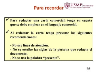 Para recordar
Para redactar una carta comercial, tenga en cuenta
que se debe emplear en el lenguaje comercial.
Al redactar la carta tenga presente las siguientes
recomendaciones:
- No use línea de atención.
- No se escribe las siglas de la persona que redacta el
documento.
- No se usa la palabra “presente”.
36
 