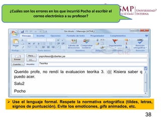 ¿Cuáles son los errores en los que incurrió Pocho al escribir el
correo electrónico a su profesor?
psprofesor@cibertec.pe
Teorika
Querido profe, no rendí la evaluacion teorika 3. :((( Kisiera saber q
puedo acer.
Salu2
Pocho
 Use el lenguaje formal. Respete la normativa ortográfica (tildes, letras,
signos de puntuación). Evite los emoticones, gifs animados, etc.
38
 