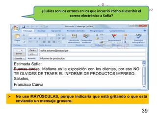 ¿Cuáles son los errores en los que incurrió Pocho al escribir el
correo electrónico a Sofía?
Estimada Sofía:
Buenas tardes. Mañana es la exposición con los clientes, por eso NO
TE OLVIDES DE TRAER EL INFORME DE PRODUCTOS IMPRESO.
Saludos,
Francisco Cueva
 No use MÁYÚSCULAS, porque indicaría que está gritando o que está
enviando un mensaje grosero.
sofia.solano@cosapi.pe
Informe de productos
39
 