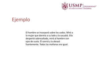 El hombre se incorporó sobre los codos. Miró a
la mujer que dormía a su lado y la sacudió. Ella
despertó sobresaltada, miró al hombre con
ojos de susto. Él sonrió y la abrazó
fuertemente. Todas las mañanas era igual.
Ejemplo
 