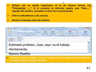  Diríjase con un saludo respetuoso. Si va de manera formal, use
“Estimado(a) …..”. Si el contexto es informal, podría usar “Hola…..”
seguido del nombre. Considere el tono de la conversación.
 Evite la redundancia y sea conciso.
 Revise el mensaje antes de enviarlo.
 Sea breve, pero no exagere. En este mensaje, ¿a qué trabajo se refiere? Además,
no olvide colocar el Asunto del tema.
Estimado profesor, Juan, aquí va el trabajo.
Atentamente,
Ramiro Rodiño
41
 