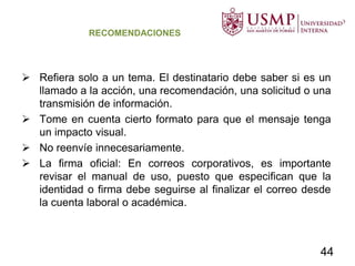 RECOMENDACIONES
 Refiera solo a un tema. El destinatario debe saber si es un
llamado a la acción, una recomendación, una solicitud o una
transmisión de información.
 Tome en cuenta cierto formato para que el mensaje tenga
un impacto visual.
 No reenvíe innecesariamente.
 La firma oficial: En correos corporativos, es importante
revisar el manual de uso, puesto que especifican que la
identidad o firma debe seguirse al finalizar el correo desde
la cuenta laboral o académica.
44
 