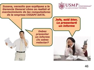 Susana, necesito que expliques a la
Gerencia General cómo se realizó el
mantenimiento de las computadoras
de la empresa COSAPI DATA.
Debes
presentar
un informe
¿lo sabes
redactar?
Jefe, está bien.
Le presentaré
un informe
46
 