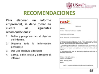 RECOMENDACIONES
Para elaborar un informe
empresarial, se debe tomar en
cuenta las siguientes
recomendaciones:
1. Defina y ponga en claro el objetivo
del informe.
2. Organice toda la información
pertinente
3. Use una escritura adecuada
4. Corrija, edite, revise y distribuya el
informe
48
 