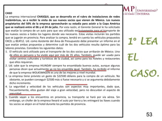 CASO
La empresa internacional CHASQUI, que se desarrolla en el rubro de instalaciones de redes
inalámbricas, va a recibir la visita de sus nuevos socios que vienen de México. Los nuevos
propietarios del 50% de la empresa aprovecharán su estadía para asistir a la Copa América
que se realizará entre el 06 y el 24 de julio. Por esta razón, el Gerente General le ha solicitado
que evalúe la compra de un auto para que sea utilizado exclusivamente para el transporte de
los nuevos socios a todos los lugares donde sea necesario. Estas visitas incluirán los partidos
que se jugarán en provincia. Para analizar la compra, tendrá en cuenta los vehículos propuestos
EXCEL y BEATLE. Ud. como Asistente del Área de Presupuesto debe presentar un informe en el
que evalúe ambas propuestas y determine cuál de los dos vehículos resulta óptimo para las
labores previstas. Considere los siguientes datos:
1. El vehículo será utilizado para el transporte de los dos socios que arribarán de México. Uno
de ellos es peruano y ha vivido aquí por más de 35 años. También, puede ser usado para
visitar centros culturales y turísticos de la ciudad, así como para los hoteles y restaurantes
que ellos requieran.
2. Ud. sabe que la empresa HIUNDAY siempre ha ensamblado buenos autos, aunque algunas
personas dicen que actualmente ya no los ensambla igual. También, ha recibido el informe
de que la empresa WOLKSWAGEN es una de las mejores a nivel mundial.
3. La empresa tiene previsto un gasto de $22500 dólares para la compra de un vehículo. No
obstante, se pueden conseguir $2500 más si fuese necesario y si se argumenta debidamente
dicho incremento.
4. La seguridad y velocidad de los vehículos son aspectos muy importantes, dado que,
frecuentemente, ellos gustan del viaje a gran velocidad, pero no descuidan el aspecto de
seguridad.
5. Cuando vayan a los encuentros en provincia, su transporte se hará por vía aérea. Sin
embargo, un chofer de la empresa llevará el auto por tierra y les entregará las llaves cuando
los socios se alojen en el hotel durante los partidos de provincia.
1° LEA
EL
CASO.
53
 