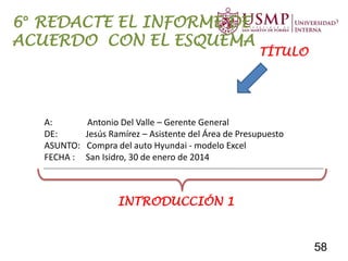INFORME PARA LA COMPRA DE UN AUTOMÓVIL
A: Antonio Del Valle – Gerente General
DE: Jesús Ramírez – Asistente del Área de Presupuesto
ASUNTO: Compra del auto Hyundai - modelo Excel
FECHA : San Isidro, 30 de enero de 2014
INTRODUCCIÓN 1
TÍTULO
6° REDACTE EL INFORME DE
ACUERDO CON EL ESQUEMA
58
 