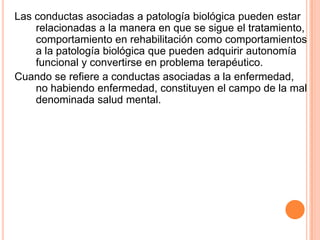 Conductas de enfermedadConducta de enfermedad: formas en que sintomas determinados pueden ser diferencialmente percibidos, valorados  representados ( o no) por diferentes tipos de personas. (Mechanic,1962)Definicion general: cualquier actividad emprendida por una persona que se siente enferma, con la finalidad de definir su estado de salud o de descubrir un remedio adecuado. 