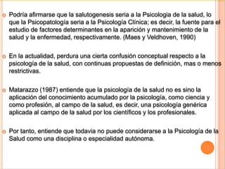     2. DEFINICIÓN Y CONCEPTO DE LA PSICOLOGÍA DE LA SALUDLa primera referencia al termino Psicología de la Salud, se encuentra en la obra de Stone, Cohen y Adler (1979), titulada health psicology, donde se especifica la novedad del termino Psicología de la Salud, que no había sido utilizado antes en ningún otro libro.Stone et al (1979) expresan lo que constituye una declaración de principios comprensiva y global, al afirmar: Queremos englobar todos los conceptos, teorías y métodos  en tanto que puedan ser aplicablesa la comprensión y e intervención en diferentes ramas del sistema de salud.La  primera declaración formal reconocida por los diversos autores es la de Matarazzo (1980): …el conjunto de las aportaciones especificas educativas, científicas y profesionales de la psicología a la promoción y el mantenimiento de la salud, la prevención y el tratamiento de la enfermedad, y la identificación de los correlatos etiológicos y diagnósticos de la salud, la enfermedad y las disfunciones relacionadas.