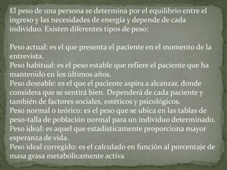 El peso de una persona se determina por el equilibrio entre el
ingreso y las necesidades de energía y depende de cada
individuo. Existen diferentes tipos de peso:
Peso actual: es el que presenta el paciente en el momento de la
entrevista.
Peso habitual: es el peso estable que refiere el paciente que ha
mantenido en los últimos años.
Peso deseable: es el que el paciente aspira a alcanzar, donde
considera que se sentirá bien. Dependerá de cada paciente y
también de factores sociales, estéticos y psicológicos.
Peso normal o teórico: es el peso que se ubica en las tablas de
peso-talla de población normal para un individuo determinado.
Peso ideal: es aquel que estadísticamente proporciona mayor
esperanza de vida.
Peso ideal corregido: es el calculado en función al porcentaje de
masa grasa metabólicamente activa
 