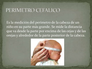 Es la medición del perímetro de la cabeza de un
niño en su parte más grande. Se mide la distancia
que va desde la parte por encima de las cejas y de las
orejas y alrededor de la parte posterior de la cabeza.
 