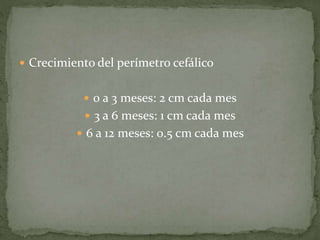 Crecimiento del perímetro cefálico
 0 a 3 meses: 2 cm cada mes
 3 a 6 meses: 1 cm cada mes
 6 a 12 meses: 0.5 cm cada mes
 