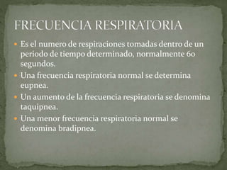  Es el numero de respiraciones tomadas dentro de un
periodo de tiempo determinado, normalmente 60
segundos.
 Una frecuencia respiratoria normal se determina
eupnea.
 Un aumento de la frecuencia respiratoria se denomina
taquipnea.
 Una menor frecuencia respiratoria normal se
denomina bradipnea.
 