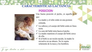 POSICION
Una buena posición al pecho, es aquella en la
que:
 La madre y el niño están en una postura
cómoda.
 La cabeza y el cuerpo del bebé están en línea
recta.
 La cara del bebé mira hacia el pecho.
 La madre mantiene el cuerpo del bebé cerca
de ella.
 Si el bebé es un recién nacido, la madre lo
envuelve en un abrazo. No lo sujeta
solamente de la nuca y los hombros.
 