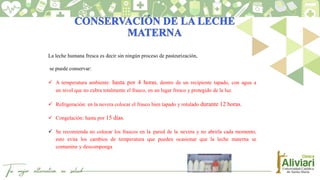 La leche humana fresca es decir sin ningún proceso de pasteurización,
se puede conservar:
 A temperatura ambiente: hasta por 4 horas, dentro de un recipiente tapado, con agua a
un nivel que no cubra totalmente el frasco, en un lugar fresco y protegido de la luz.
 Refrigeración: en la nevera colocar el frasco bien tapado y rotulado durante 12 horas.
 Congelación: hasta por 15 días.
 Se recomienda no colocar los frascos en la pared de la nevera y no abrirla cada momento,
esto evita los cambios de temperatura que pueden ocasionar que la leche materna se
contamine y descomponga
 