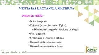 PARA EL NIÑO
• Nutrición óptima
• Defensas (protección inmunológica).
 Disminuye el riesgo de infeccion y de alergia
• Fácil digestión.
• Crecimiento y Desarrollo óptimos.
• Desarrollo intelectual adecuado.
• Desarrollo dentomaxilar y facial.
 