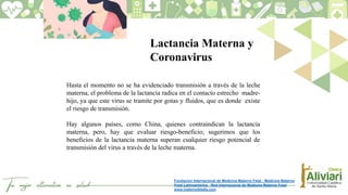 Hasta el momento no se ha evidenciado transmisión a través de la leche
materna, el problema de la lactancia radica en el contacto estrecho madre-
hijo, ya que este virus se tramite por gotas y fluidos, que es donde existe
el riesgo de transmisión.
Hay algunos países, como China, quienes contraindican la lactancia
materna, pero, hay que evaluar riesgo-beneficio; sugerimos que los
beneficios de la lactancia materna superan cualquier riesgo potencial de
transmisión del virus a través de la leche materna.
Lactancia Materna y
Coronavirus
Fundacion Internacional de Medicina Materno Fetal - Medicina Materno
Fetal Latinoamerica - Red Internacional de Medicina Materno Fetal
www.maternofetalla.com
 