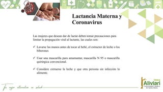 Lactancia Materna y
Coronavirus
Las mujeres que desean dar de lactar deben tomar precauciones para
limitar la propagación viral al lactante, las cuales son:
 Lavarse las manos antes de tocar al bebé, el extractor de leche o los
biberones
 Usar una mascarilla para amamantar, mascarilla N 95 o mascarilla
quirúrgica convencional.
 Considere extraerse la leche y que otra persona sin infección lo
alimente.
 