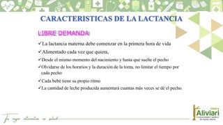 LIBRE DEMANDA
La lactancia materna debe comenzar en la primera hora de vida
Alimentado cada vez que quiera,
Desde el mismo momento del nacimiento y hasta que suelte el pecho
Olvidarse de los horarios y la duración de la toma, no limitar el tiempo por
cada pecho
Cada bebé tiene su propio ritmo
La cantidad de leche producida aumentará cuantas más veces se dé el pecho.
 