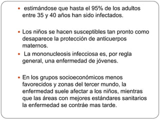En países industrializados, mas de 50% de infecciones por VEB se retrasan hasta la adolescencia tardía y principios de la edad adulta.En casi la mitad de los casos, la infección se manifiesta por mononucleosis infecciosa.Hay una estimación de 100,000 casos de MI al año en EUA.
