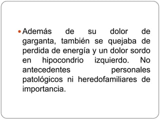 Además de su dolor de garganta, también se quejaba de perdida de energía y un dolor sordo en hipocondrio izquierdo. No antecedentes personales patológicos ni heredofamiliares de importancia. 