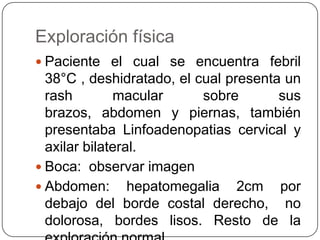 Exploración físicaPaciente el cual se encuentra febril 38°C , deshidratado, el cual presenta un rash macular sobre sus brazos, abdomen y piernas, también presentaba Linfoadenopatias cervical y axilar bilateral.Boca:  observar imagen Abdomen: hepatomegalia 2cm por debajo del borde costal derecho,  no dolorosa, bordes lisos. Resto de la exploración normal. 