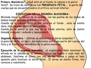 Primera Maniobras: ¿Qué esta en el fondo: la cabeza o la pelvis
fetal? Se trata de identificar LA PRESENCIA FETAL, la parte del
cuerpo que se encuentra sobre el orificio cervical inferior.
EJECUCION DE LA PRIMERA MANIOBRA:
Mirando hacia la cabeza de la usuaria, con las puntas de los dedos de
ambas manos se palpa el fondo uterino.
Cuando es la cabeza fetal la que esta en el fondo , esta se siente
dura, lisa globular, móvil y desplazable.
Cuando es la pelvis lo que hay en el fondo uterino, esta se siente
blanda, irregular, redonda y menos móvil.
Segunda Maniobra : ¿Dónde se encuentra el dorso (espalda) ?
la posición fetal, es decir, las relaciones entre una parte del cuerpo del
feto y el frente, dorso o lados de la pelvis materna..
Ejecución de la segunda maniobra: el explorador debe mantener la
mirada en la cabeza de la usuaria, coloca las manos a cada lado del
abdomen. Sostiene el útero con una de las manos y palpa el lado
opuesto para localizar el dorso fetal . El dorso se siente firme, liso
convexo y resistente.
 
