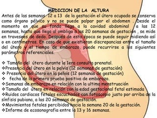 MEDICION DE LA ALTURA
Antes de las semanas 12 a 13 de la gestación el útero ocupado se conserva
como órgano pélvico y no se puede palpar por el abdomen . Desde el
momento en que su fondo llega a la cavidad abdominal a las 12
semanas, hasta que llega al ombligo a las 20 semanas de gestación , se mide
en travesees de dedo. Después de esta época se puede seguir midiendo así
o en centímetros. En caso de que existieran discrepancias entre el tamaño
del útero y el tiempo de embarazo, puede recurrirse a los siguientes
parámetros referenciales.
 Tamaño del útero durante la 1era consulta prenatal.
Presencia del útero en la pelvis (12 semanas de gestación)
 Presencia del útero en la pelvis (12 semanas de gestación)
 fecha de la primera prueba positiva de embarazo.
Semanas de embarazo en relación con la ultima menstruación
Tamaño del útero en relación con la edad gestacional fetal estimada
Ruidos cardiacos fetales escuchados con fotoscopio justo por arriba de la
sínfisis pubiana, a las 20 semanas de gestación.
Movimientos fetales percibidos hacia la semana 20 de la gestación.
Informe de ecosonografia entre la 13 y 16 semanas.
 