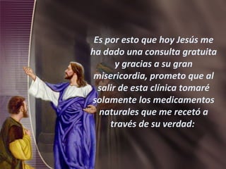 Es por esto que hoy Jesús me ha dado una consulta gratuita y gracias a su gran misericordia, prometo que al salir de esta clínica tomaré solamente los medicamentos naturales que me recetó a través de su verdad:  