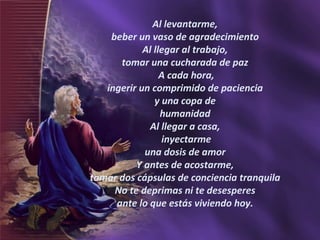 Al levantarme,  beber un vaso de agradecimiento  Al llegar al trabajo,  tomar una cucharada de paz  A cada hora,  ingerir un comprimido de paciencia  y una copa de  humanidad  Al llegar a casa,  inyectarme  una dosis de amor  Y antes de acostarme,  tomar dos cápsulas de conciencia tranquila  No te deprimas ni te desesperes  ante lo que estás viviendo hoy.  