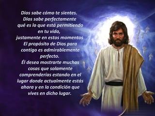 Dios sabe cómo te sientes.  Dios sabe perfectamente  qué es lo que está permitiendo en tu vida,  justamente en estos momentos  El propósito de Dios para contigo es admirablemente perfecto.  Él desea mostrarte muchas cosas que solamente comprenderías estando en el lugar donde actualmente estás ahora y en la condición que vives en dicho lugar.  