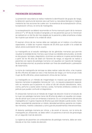 PREVENCIÓN SECUNDARIA
La prevención secundaria se realiza mediante la identificación de grupos de riesgo,
la detección oportuna de lesiones sea cual fuere su naturaleza (benigna o maligna),
mediante las tres acciones las cuales son: la enseñanza de autoexploración clínica,
la exploración clínica y la toma de mastografia.
La autoexploración se deberá recomendar en forma mensual a partir de la menarca
entre el 7º y 10º día de iniciado el sangrado y en las pacientes que ya no menstrúan
se realizará en un día fijo del mes elegido por la paciente y debe enseñarse a todas
las mujeres que asisten a la unidad de salud.
El examen clínico de las mamas debe ser realizado por el médico o la enfermera
capacitados, a todas las mujeres mayores de 25 años que acuden a la unidad de
salud, previa autorización de la usuaria.
La mastografía es el estudio radiológico de las glándulas mamarias que permite
visualizar la totalidad de las mismas y que incluye sus detalles estructurales, se divide
en dos grupos: tamizaje y diagnóstico, el primero se realiza en mujeres asintomáticas
a partir de los 40 años de edad con factores de riesgo, el segundo se realiza a
pacientes con signos de patología mamaria o en aquellas con reporte de mastogra-
fía de tamizaje anormal, se practica también con fines de estadificación y planeación
de tratamiento.
La toma de mastografía de tamizaje se debe realizar cada dos años, a las mujeres
de 40 a 49 años de edad con dos o más factores de riesgo y en forma anual a toda
mujer de 50 a 69 años, previa exploración clínica de las mamas.
La mastografía es un método de imagenología no invasivo que permite detectar
lesiones mamarias no palpables menores de 1 cm., no requiere preparación especial,
solo se necesita que la paciente no utilice el día del estudio desodorante, talco,
crema, perfume y aceite sobre mamas y axilas, formando artefactos visibles en la
película que pueden confundir el diagnóstico.
El ultrasonido mamario es el método de imagen de elección inicial en el estudio de
la mujer con patología mamaria menor de 40 años de edad o en aquellas con sospe-
cha de cáncer que curse con embarazo o lactancia. Es un complemento del estudio
mastográfico en mujeres mayores de 40 años que está indicado cuando existe: mama
densa, necesidad de caracterizar un nódulo, densidad asimétrica, paciente con implan-
tes mamarios, mastitis o abscesos y como guía de procedimientos intervencionistas.
Al detectar patología mamaria por clínica, y de existir el recurso, con la toma de
mastografía y/o ultrasonido, se debe referir a la paciente al servicio de ginecología
en un segundo nivel de atención.
La vigilancia de pacientes con antecedentes de patología mamaria, debe ser esta-
blecida en los tres niveles de atención.
26
Programa de Prevención y Control del Cáncer de Mama
 