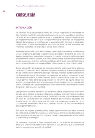 INTRODUCCIÓN
La situación actual del cáncer de mama en México sugiere que la mortalidad por
esta neoplasia mantendrá su tendencia al incremento como ha sucedido en las últimas
décadas, a menos que se logre aumentar la proporción de mujeres diagnosticadas
en etapas tempranas. Para lo cual se requiere focalizar e intensificar las tres acciones
básicas de detección, la enseñanza de la autoexploración mamaria; la exploración
clínica anual y la toma de mastografía, en el caso particular de este manual se hará
referencia específica a la exploración clínica de las mamas.
El ideal es disminuir las tasas de mortalidad, sin embargo, mantenerlas estables es ya
un paso importante, para ello es determinante la detección temprana, así como los
avances tecnológicos y científicos, otra parte no menos importante del problema es
actuar sobre los factores sociales, culturales, institucionales, económicos y conductua-
les, los que pueden favorecer o dificultar esta tarea, por lo que a través de la consejería
es fundamental fortalecer la responsabilidad de la mujer en el cuidado de su salud.
Desde esta visión, corresponde de manera personal a cada mujer tomar acciones
de protección contra el cáncer de mama, adoptando estilos de vida sanos que permi-
tan por un lado valorar los factores de riesgo y por otro, favorecer la práctica de acciones
de detección temprana, para esto es necesario que las mujeres reconozcan la gran
ventaja que representa el conocimiento y estrecho contacto con su propio cuerpo,
lo cual permita notar cambios que pudiesen ser indicativos de alguna alteración y
acudir a consulta médica de manera oportuna. El autocuidado cobra primordial rele-
vancia cuando se trata de patologías que, si son detectadas y atendidas de manera
temprana y oportuna, son curables.
La exploración clínica de las mamas y la enseñanza de la autoexploración, están consi-
deradas como parte de la atención integral que se otorga en los servicios de medicina
general, ginecología, atención prenatal, planificación familiar, medicina preventiva y
en todos los consultorios de las unidades de salud, las acciones de educación para
la salud tienen por objeto lograr que las mujeres y sus parejas comprendan la im-
portancia del autocuidado de la salud, que reconozcan los factores de riesgo y
actúen para modificarlos.
Son pocas las mujeres que descubren a tiempo y por sí mismas una lesión mamaria,
de éstas solo 2 de cada 10 tumoraciones son malignas. Fomentar el autocuidado de la
salud es urgente, en este sentido, una tarea de gran trascendencia es la información,
la orientación y la consejería.
La consejería constituye la base primordial para la prestación de los servicios de
salud y es una acción fundamental a través de la cual, se busca que el personal de
salud proporcione una atención de calidad.
28
Programa de Prevención y Control del Cáncer de Mama
CONSEJERÍA
 